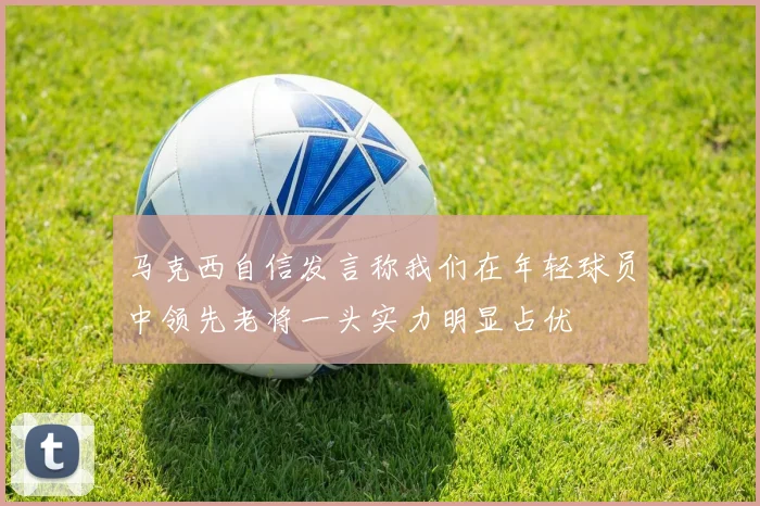 马克西自信发言称我们在年轻球员中领先老将一头实力明显占优