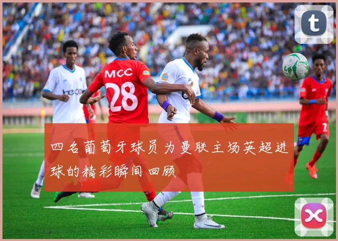 四名葡萄牙球员为曼联主场英超进球的精彩瞬间回顾