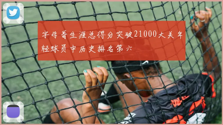 字母哥生涯总得分突破21000大关年轻球员中历史排名第六