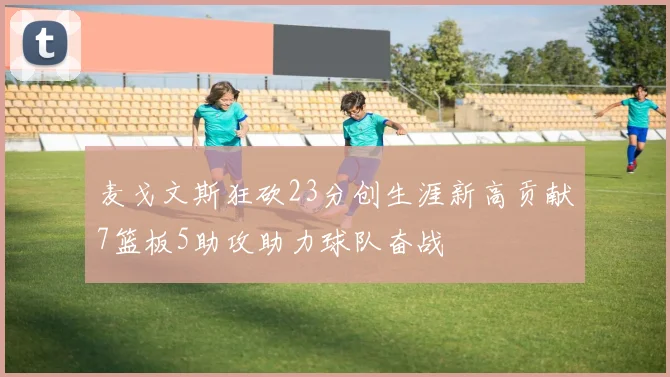 麦戈文斯狂砍23分创生涯新高贡献7篮板5助攻助力球队奋战