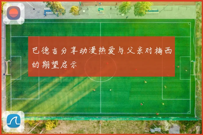 巴德吉分享动漫热爱与父亲对梅西的期望启示