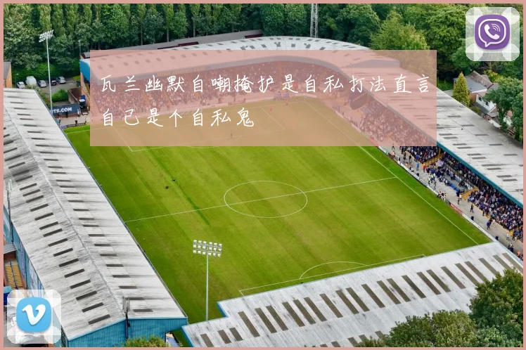 瓦兰幽默自嘲掩护是自私打法直言自己是个自私鬼