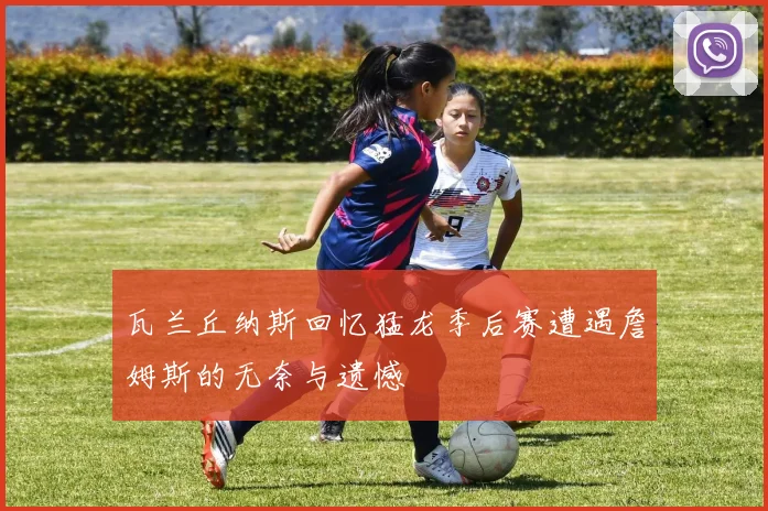 瓦兰丘纳斯回忆猛龙季后赛遭遇詹姆斯的无奈与遗憾