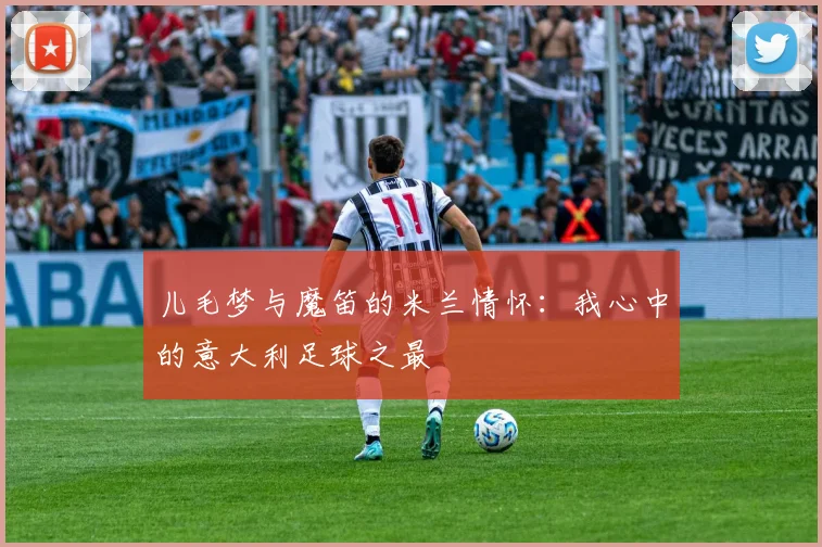 儿毛梦与魔笛的米兰情怀：我心中的意大利足球之最