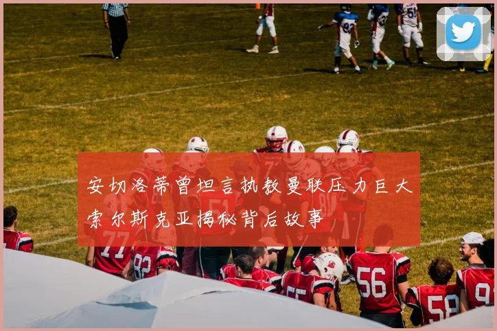 安切洛蒂曾坦言执教曼联压力巨大索尔斯克亚揭秘背后故事