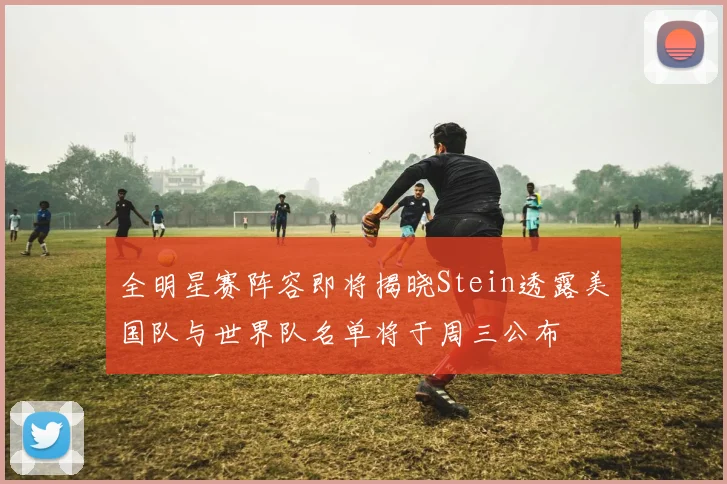 全明星赛阵容即将揭晓Stein透露美国队与世界队名单将于周三公布