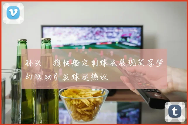 孙兴慜携快船定制球衣展现笑容梦幻联动引发球迷热议