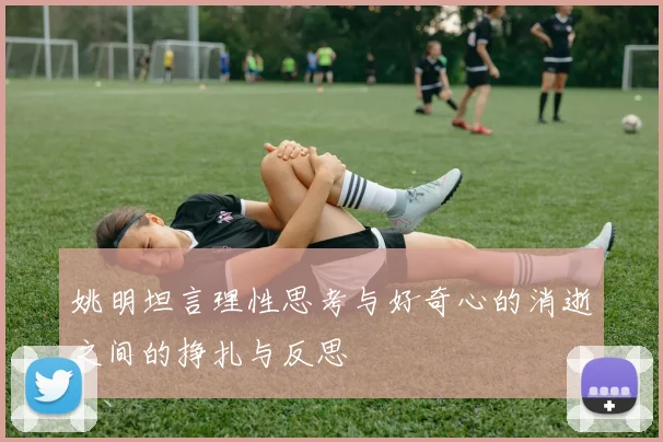 姚明坦言理性思考与好奇心的消逝之间的挣扎与反思