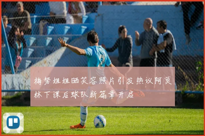 梅努姐姐晒笑容照片引发热议阿莫林下课后球队新篇章开启