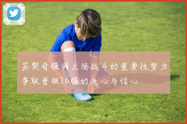 苏契奇强调主场战斗的重要性努力争取晋级16强的决心与信心
