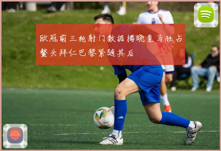 欧冠前三轮射门数据揭晓皇马独占鳌头拜仁巴黎紧随其后