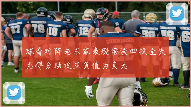 球哥对阵老东家表现惨淡四投全失无得分助攻正负值为负九