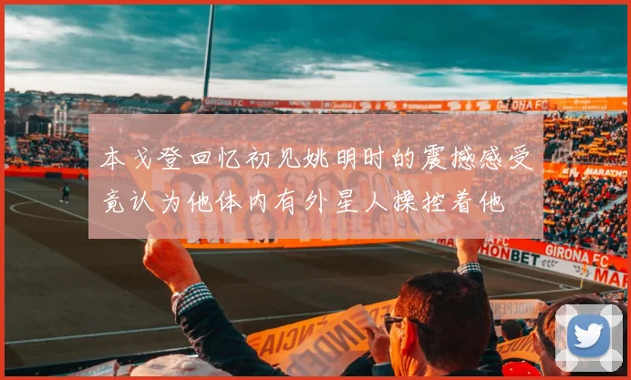 本戈登回忆初见姚明时的震撼感受竟认为他体内有外星人操控着他