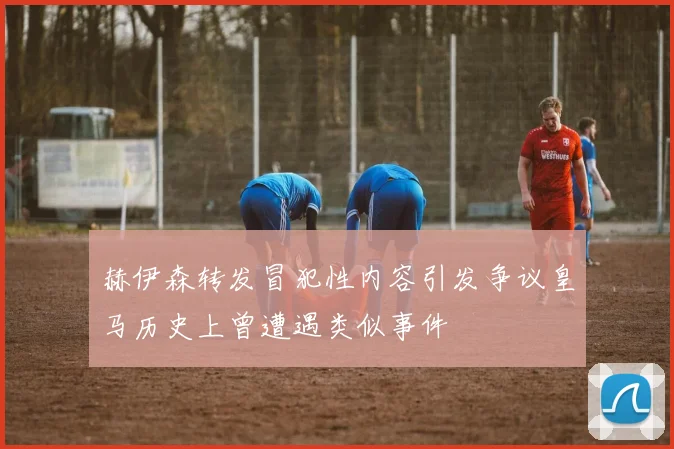 赫伊森转发冒犯性内容引发争议皇马历史上曾遭遇类似事件