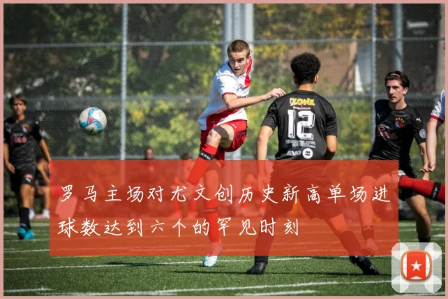 罗马主场对尤文创历史新高单场进球数达到六个的罕见时刻