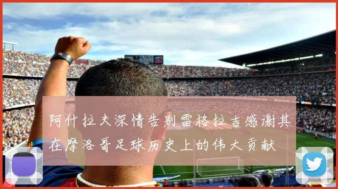 阿什拉夫深情告别雷格拉吉感谢其在摩洛哥足球历史上的伟大贡献