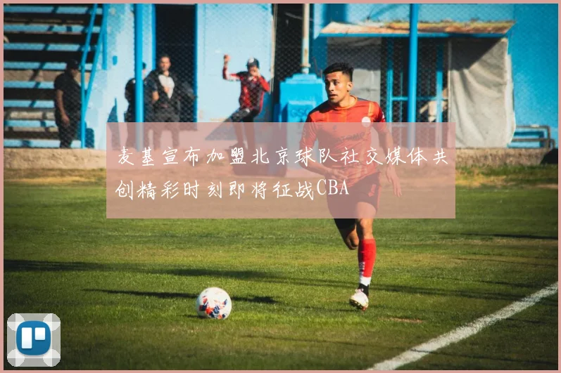 麦基宣布加盟北京球队社交媒体共创精彩时刻即将征战CBA
